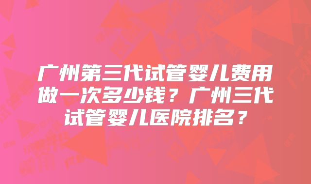 广州第三代试管婴儿费用做一次多少钱？广州三代试管婴儿医院排名？