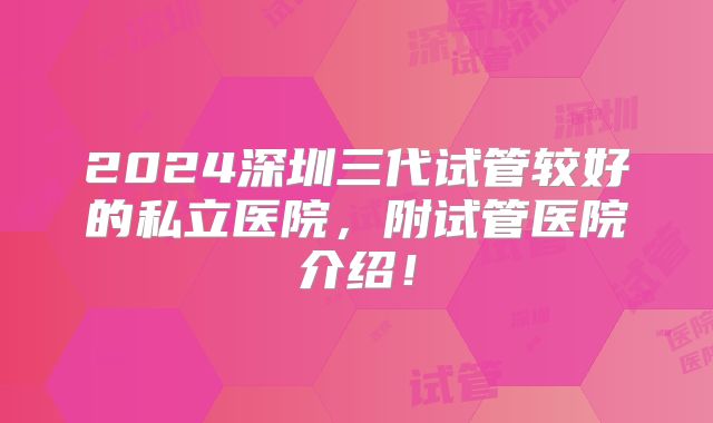 2024深圳三代试管较好的私立医院,附试管医院介绍!