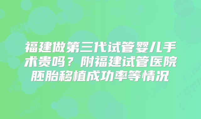 福建做第三代试管婴儿手术贵吗？附福建试管医院胚胎移植成功率等情况