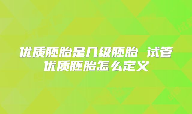 优质胚胎是几级胚胎 试管优质胚胎怎么定义