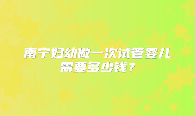 南宁妇幼做一次试管婴儿需要多少钱?