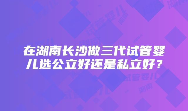 在湖南长沙做三代试管婴儿选公立好还是私立好?