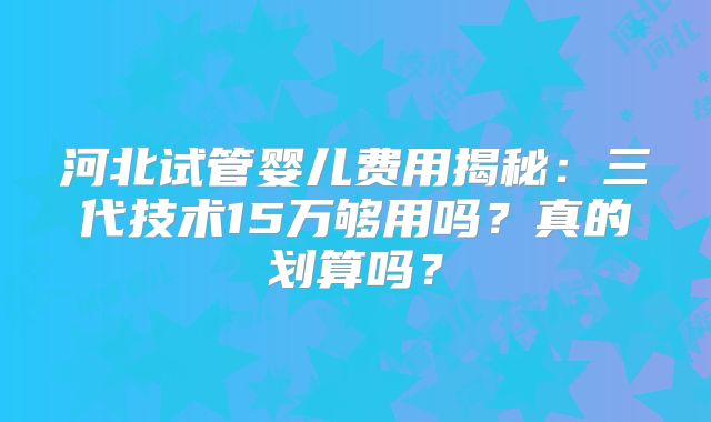 河北试管婴儿费用揭秘：三代技术15万够用吗？真的划算吗？
