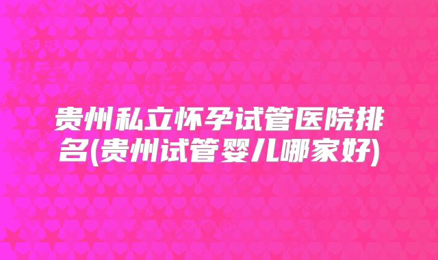 贵州私立怀孕试管医院排名(贵州试管婴儿哪家好)