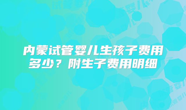 内蒙试管婴儿生孩子费用多少？附生子费用明细