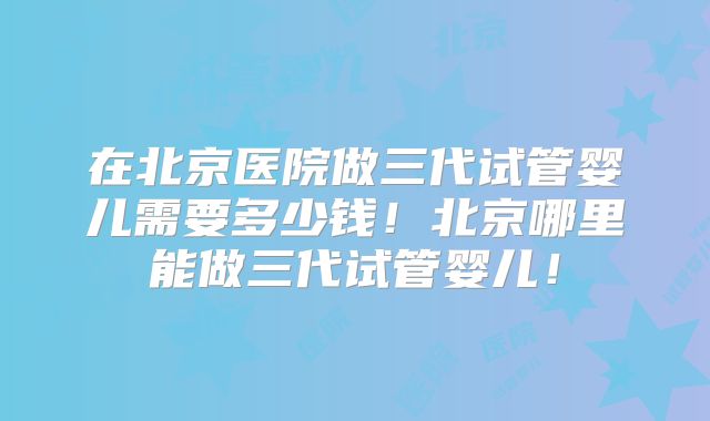 在北京医院做三代试管婴儿需要多少钱！北京哪里能做三代试管婴儿！