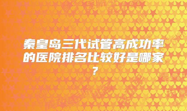 秦皇岛三代试管高成功率的医院排名比较好是哪家？