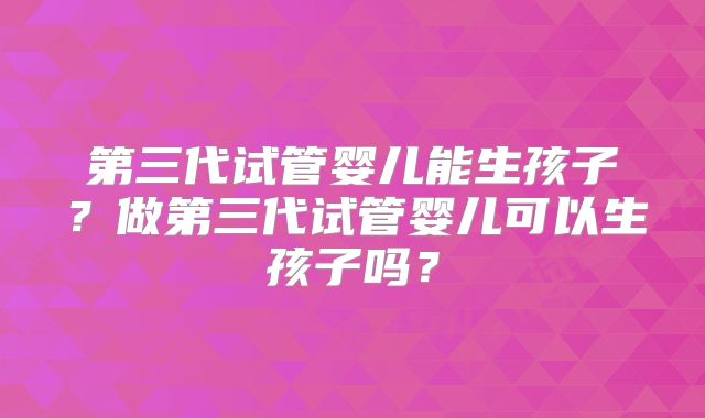 第三代试管婴儿能生孩子？做第三代试管婴儿可以生孩子吗？
