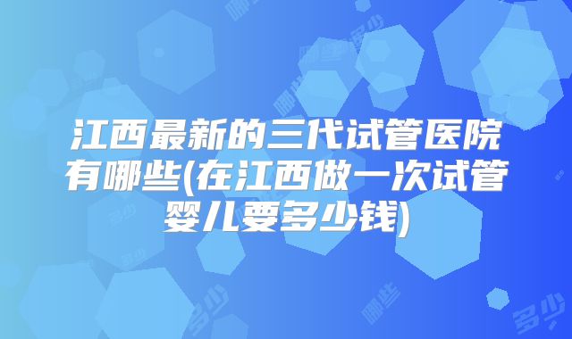 江西最新的三代试管医院有哪些(在江西做一次试管婴儿要多少钱)