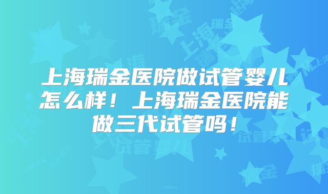 上海瑞金医院做试管婴儿怎么样！上海瑞金医院能做三代试管吗！