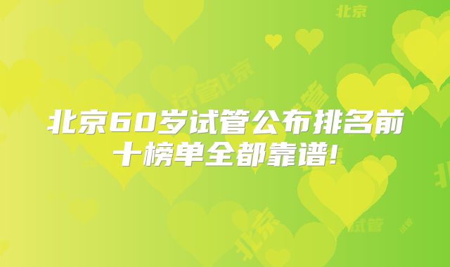 北京60岁试管公布排名前十榜单全都靠谱!