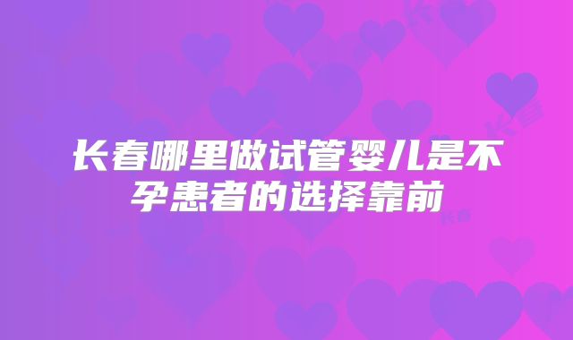 长春哪里做试管婴儿是不孕患者的选择靠前