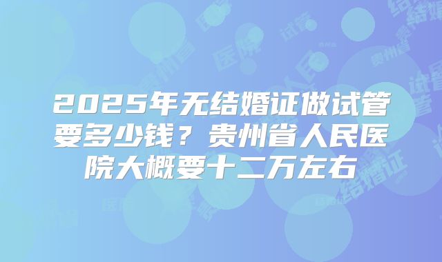 2025年无结婚证做试管要多少钱？贵州省人民医院大概要十二万左右