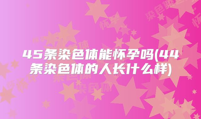 45条染色体能怀孕吗(44条染色体的人长什么样)
