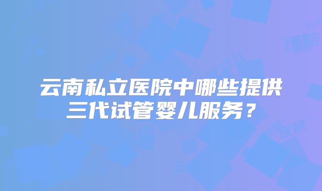 云南私立医院中哪些提供三代试管婴儿服务?