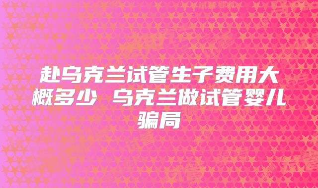 赴乌克兰试管生子费用大概多少 乌克兰做试管婴儿骗局