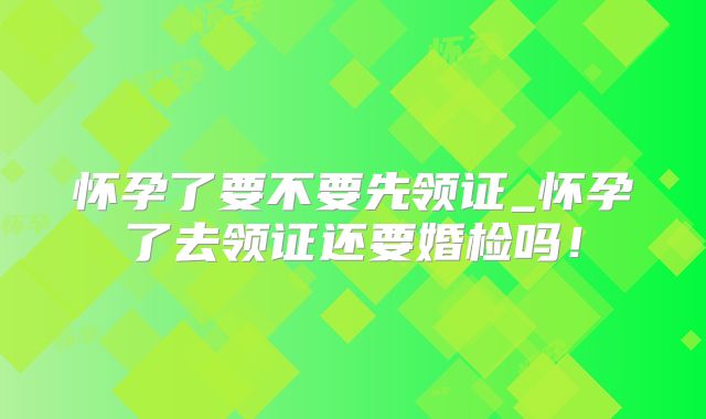 怀孕了要不要先领证_怀孕了去领证还要婚检吗!