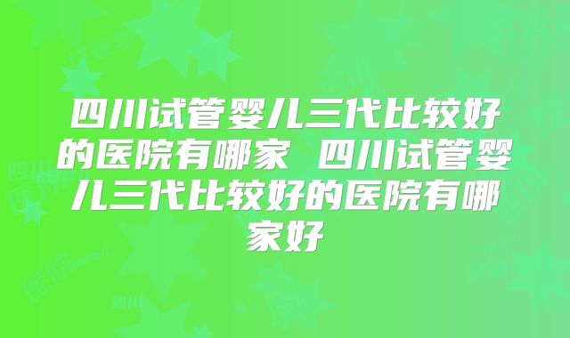 四川试管婴儿三代比较好的医院有哪家 四川试管婴儿三代比较好的医院有哪家好