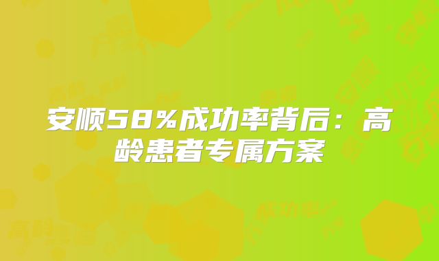 安顺58%成功率背后：高龄患者专属方案