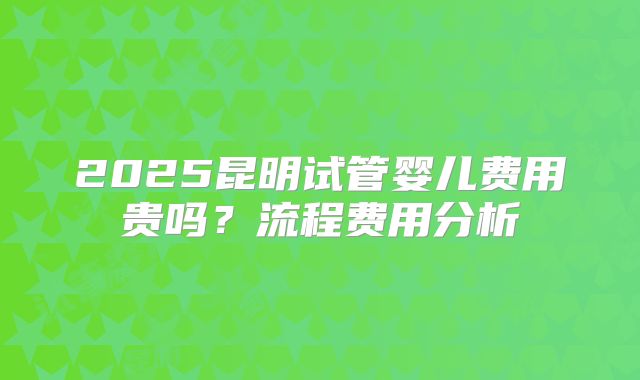 2025昆明试管婴儿费用贵吗？流程费用分析