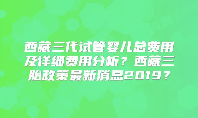 西藏三代试管婴儿总费用及详细费用分析?西藏三胎政策最新消息2019?