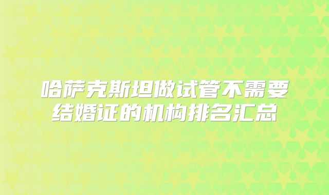 哈萨克斯坦做试管不需要结婚证的机构排名汇总