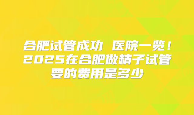 合肥试管成功 医院一览！2025在合肥做精子试管要的费用是多少