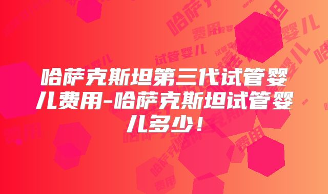 哈萨克斯坦第三代试管婴儿费用-哈萨克斯坦试管婴儿多少！