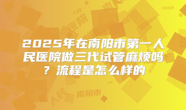 2025年在南阳市第一人民医院做三代试管麻烦吗？流程是怎么样的