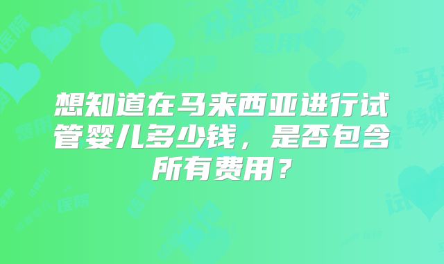 想知道在马来西亚进行试管婴儿多少钱,是否包含所有费用?