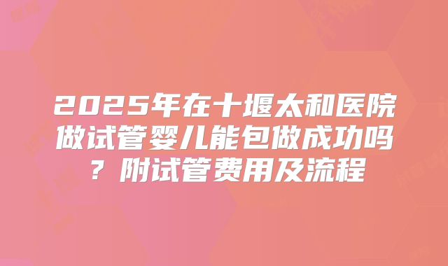 2025年在十堰太和医院做试管婴儿能包做成功吗？附试管费用及流程