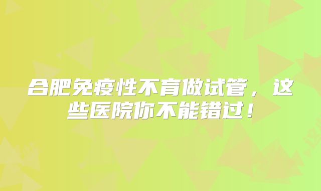 合肥免疫性不育做试管，这些医院你不能错过！