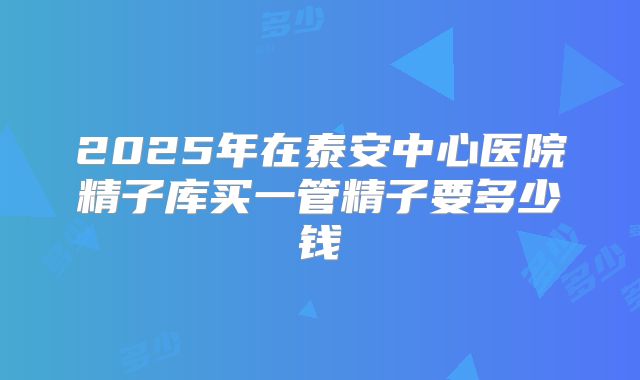 2025年在泰安中心医院精子库买一管精子要多少钱