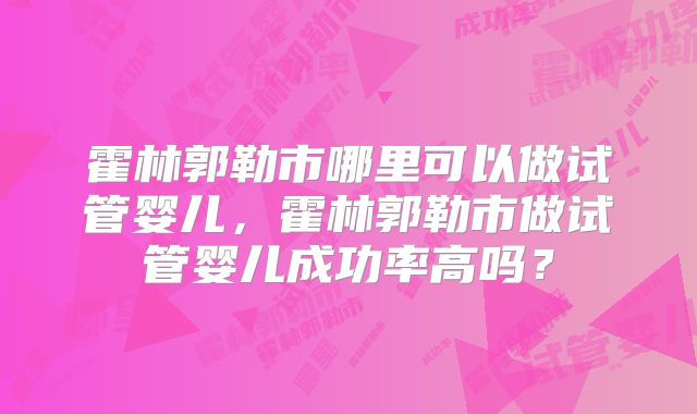 霍林郭勒市哪里可以做试管婴儿,霍林郭勒市做试管婴儿成功率高吗?