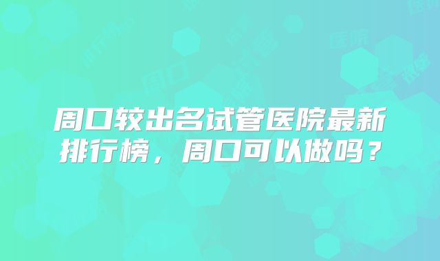 周口较出名试管医院最新排行榜，周口可以做吗？