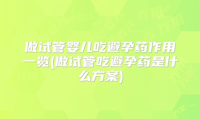 做试管婴儿吃避孕药作用一览(做试管吃避孕药是什么方案)