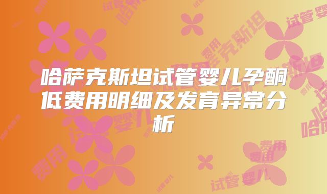 哈萨克斯坦试管婴儿孕酮低费用明细及发育异常分析
