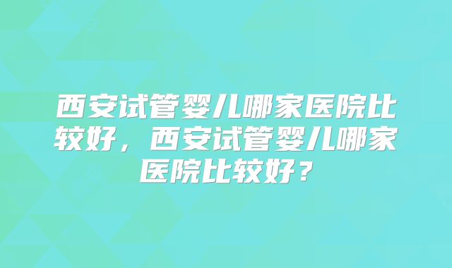 西安试管婴儿哪家医院比较好,西安试管婴儿哪家医院比较好?
