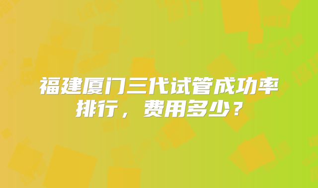 福建厦门三代试管成功率排行,费用多少?