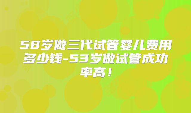 58岁做三代试管婴儿费用多少钱-53岁做试管成功率高！