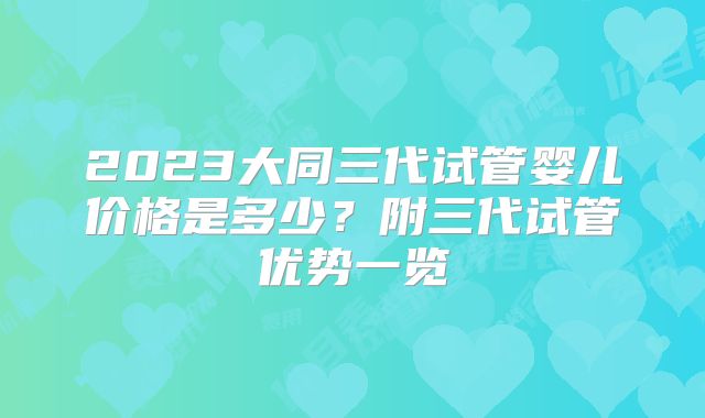 2023大同三代试管婴儿价格是多少?附三代试管优势一览