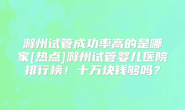 滁州试管成功率高的是哪家[热点]滁州试管婴儿医院排行榜！十万块钱够吗？