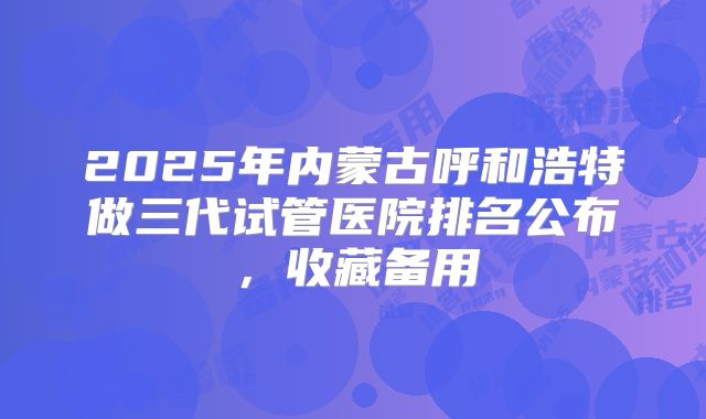 2025年内蒙古呼和浩特做三代试管医院排名公布，收藏备用