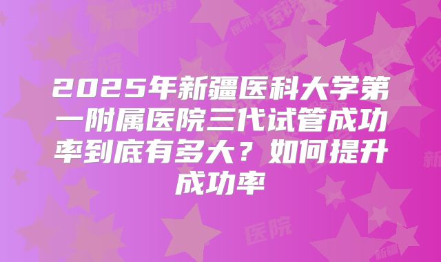 2025年新疆医科大学第一附属医院三代试管成功率到底有多大？如何提升成功率