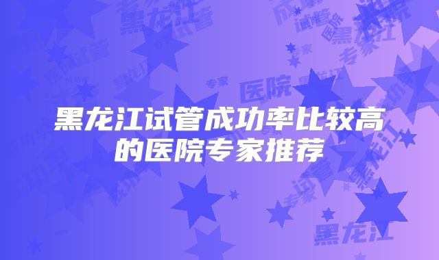 黑龙江试管成功率比较高的医院专家推荐