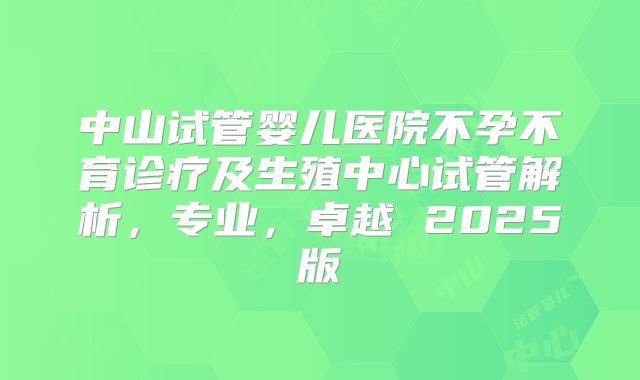 中山试管婴儿医院不孕不育诊疗及生殖中心试管解析，专业，卓越 2025版