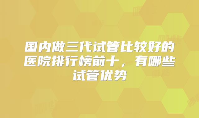 国内做三代试管比较好的医院排行榜前十，有哪些试管优势