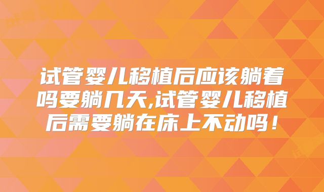 试管婴儿移植后应该躺着吗要躺几天,试管婴儿移植后需要躺在床上不动吗！