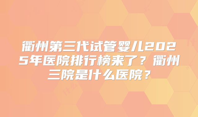 衢州第三代试管婴儿2025年医院排行榜来了?衢州三院是什么医院?