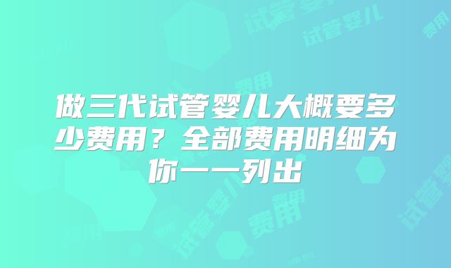 做三代试管婴儿大概要多少费用?全部费用明细为你一一列出